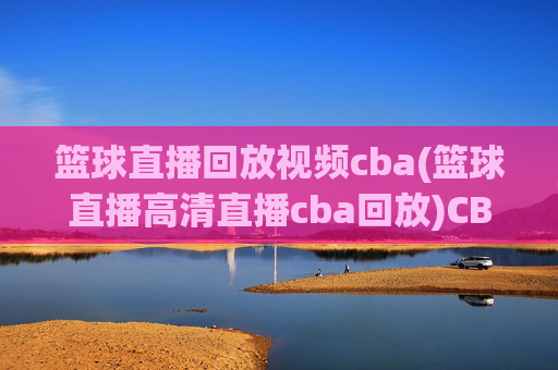篮球直播回放视频cba(篮球直播高清直播cba回放)CBA篮球直播回放视频 高清直播与精彩集锦