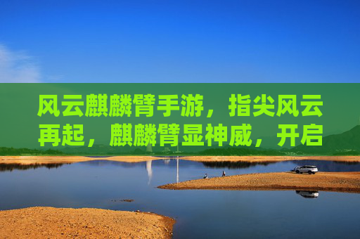 风云麒麟臂手游,指尖风云再起,麒麟臂显神威,开启热血江湖新篇章