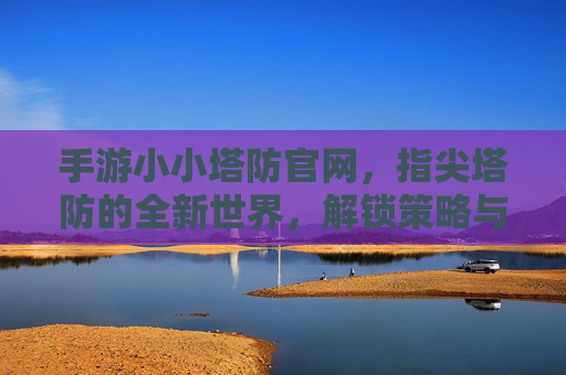 手游小小塔防官网,指尖塔防的全新世界,解锁策略与欢乐的入口