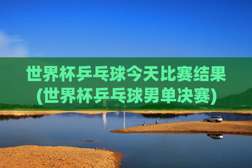 世界杯乒乓球今天比赛结果(世界杯乒乓球男单决赛)
