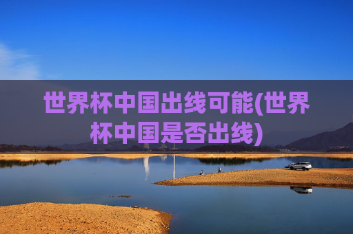 世界杯中国出线可能(世界杯中国是否出线)