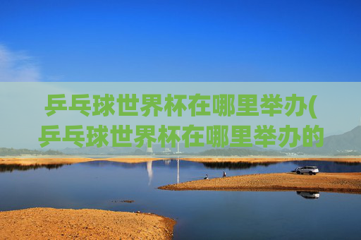 乒乓球世界杯在哪里举办(乒乓球世界杯在哪里举办的)乒乓球世界杯的举办地点