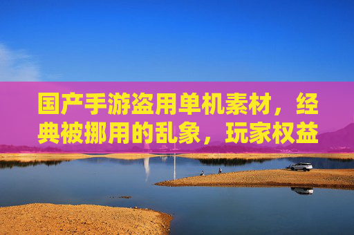 国产手游盗用单机素材，经典被挪用的乱象，玩家权益与行业生态的反思，国产手游盗用单机素材，经典被挪用的乱象，玩家权益与行业生态的反思