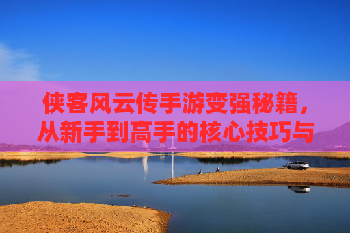 侠客风云传手游变强秘籍，从新手到高手的核心技巧与策略，侠客风云传手游变强秘籍，从新手到高手的核心技巧与策略