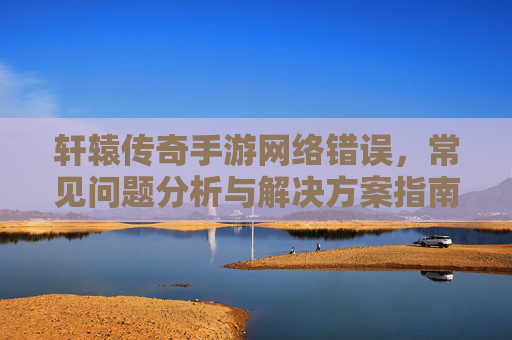 轩辕传奇手游网络错误，常见问题分析与解决方案指南