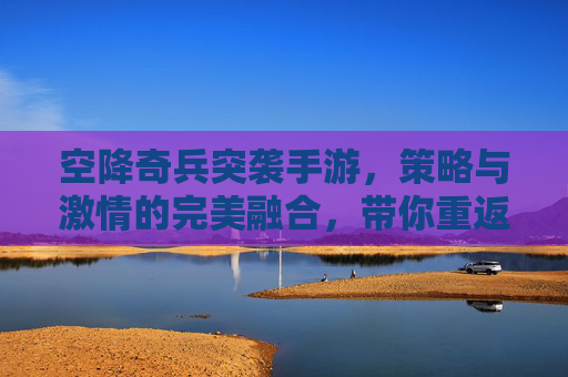 空降奇兵突袭手游，策略与激情的完美融合，带你重返战场，体验真实突袭乐趣，空降奇兵突袭手游，策略与激情的完美融合，带你重返战场体验真实突袭乐趣