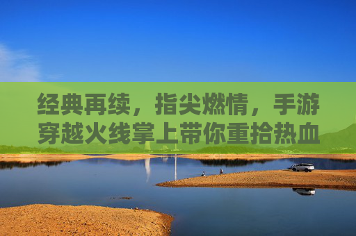 经典再续，指尖燃情，手游穿越火线掌上带你重拾热血战场，经典再续，指尖燃情，手游穿越火线掌上带你重拾热血战场