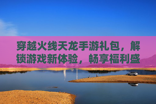 穿越火线天龙手游礼包,解锁游戏新体验,畅享福利盛宴,穿越火线天龙手游礼包,解锁游戏新体验,畅享福利盛宴