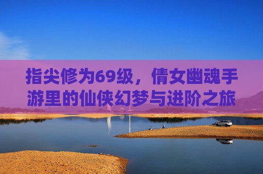 指尖修为69级，倩女幽魂手游里的仙侠幻梦与进阶之旅，指尖修为69级，倩女幽魂手游里的仙侠幻梦与进阶之旅