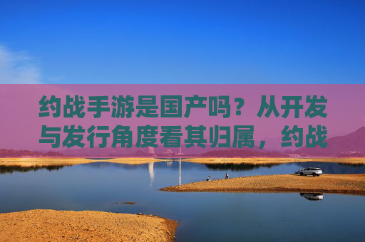 约战手游是国产吗?从开发与发行角度看其归属,约战手游是国产吗?从开发与发行角度看其归属