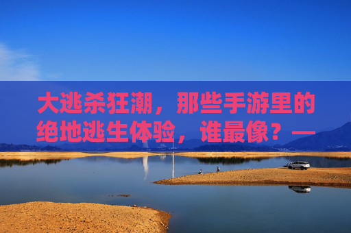 大逃杀狂潮，那些手游里的绝地逃生体验，谁最像？——从绝地求生到和平精英，重温刺激的淘汰快感，大逃杀狂潮，谁最像？从绝地求生到和平精英，重温手游绝地逃生的淘汰快感