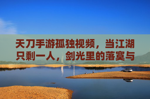天刀手游孤独视频,当江湖只剩一人,剑光里的落寞与坚持,天刀孤独视频,当江湖只剩一人,剑光里的落寞与坚持
