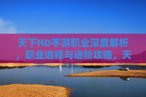 天下HD手游职业深度解析,职业选择与进阶攻略,天下HD手游职业深度解析,职业选择与进阶攻略