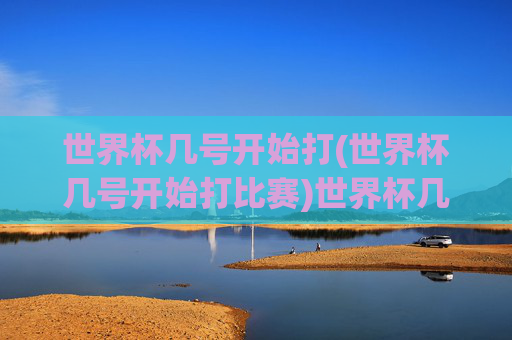 世界杯几号开始打(世界杯几号开始打比赛)世界杯几号开始打比赛?具体时间安排