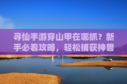 寻仙手游穿山甲在哪抓？新手必看攻略，轻松捕获神兽！寻仙手游穿山甲在哪抓？新手攻略，轻松捕获神兽