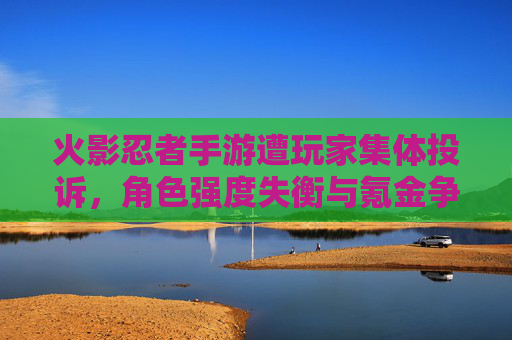 火影忍者手游遭玩家集体投诉,角色强度失衡与氪金争议成核心矛盾