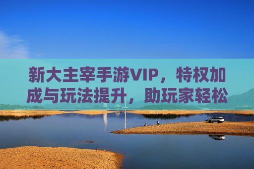 新大主宰手游VIP，特权加成与玩法提升，助玩家轻松登顶游戏巅峰
