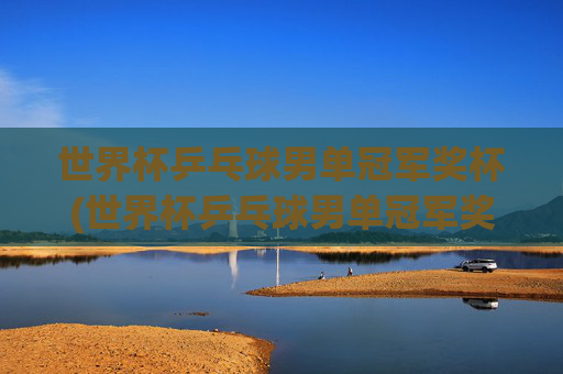 世界杯乒乓球男单冠军奖杯(世界杯乒乓球男单冠军奖杯是谁)世界杯乒乓球男单冠军奖杯(谁获得了该奖杯)