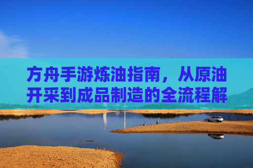 方舟手游炼油指南,从原油开采到成品制造的全流程解析