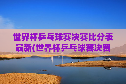 世界杯乒乓球赛决赛比分表最新(世界杯乒乓球赛决赛比分表最新消息)