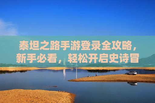 泰坦之路手游登录全攻略，新手必看，轻松开启史诗冒险之旅，泰坦之路手游登录全攻略，新手必看，轻松开启史诗冒险之旅
