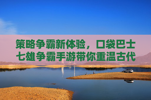 策略争霸新体验,口袋巴士七雄争霸手游带你重温古代霸业