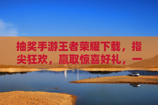 抽奖手游王者荣耀下载，指尖狂欢，赢取惊喜好礼，一键开启游戏新体验
