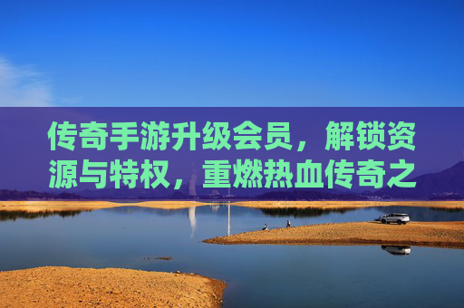 传奇手游升级会员，解锁资源与特权，重燃热血传奇之旅