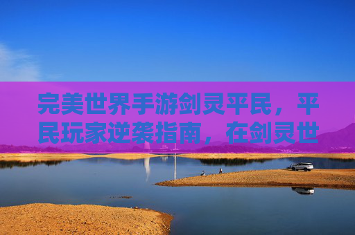 完美世界手游剑灵平民，平民玩家逆袭指南，在剑灵世界里打造不凡角色体验
