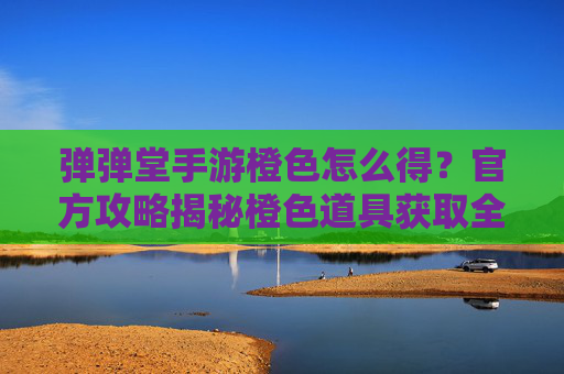 弹弹堂手游橙色怎么得？官方攻略揭秘橙色道具获取全流程