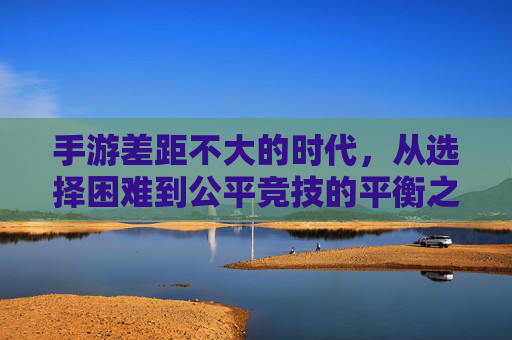 手游差距不大的时代，从选择困难到公平竞技的平衡之路