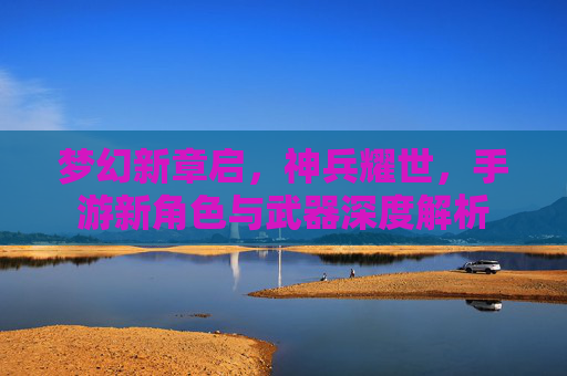 梦幻新章启,神兵耀世,手游新角色与武器深度解析