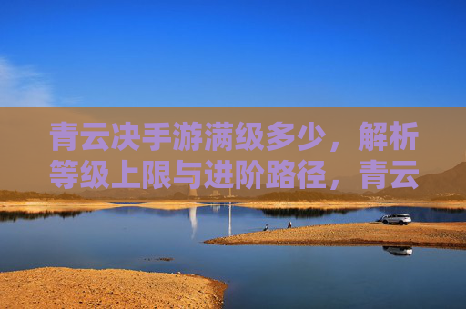 青云决手游满级多少，解析等级上限与进阶路径，青云决手游满级多少？解析等级上限与进阶路径