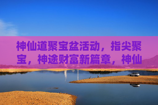 神仙道聚宝盆活动，指尖聚宝，神途财富新篇章，神仙道聚宝盆活动，指尖聚宝，神途财富新篇章