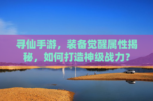 寻仙手游，装备觉醒属性揭秘，如何打造神级战力？