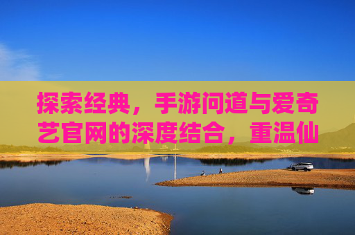探索经典,手游问道与爱奇艺官网的深度结合,重温仙侠魅力