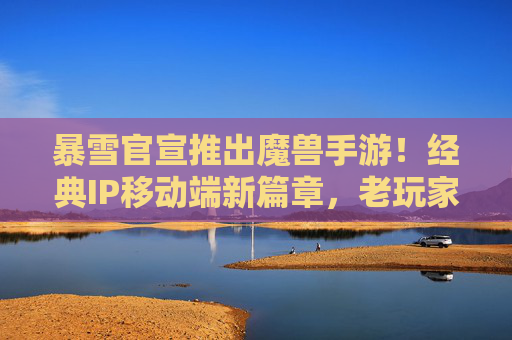暴雪官宣推出魔兽手游!经典IP移动端新篇章,老玩家热血沸腾,新玩家入坑新体验,暴雪官宣魔兽手游,经典IP移动端新篇章,老玩家热血沸腾,新玩家入坑新体验