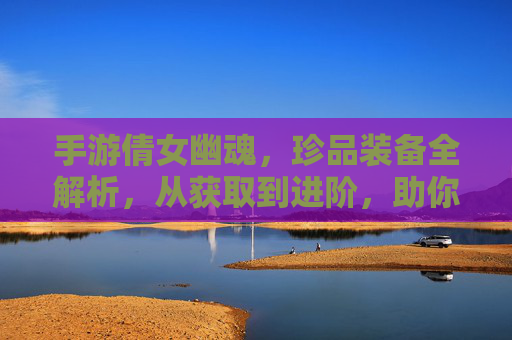 手游倩女幽魂，珍品装备全解析，从获取到进阶，助你成为游戏强者！手游倩女幽魂珍品装备全解析，从获取到进阶，助你成为游戏强者