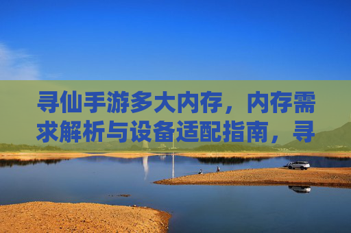 寻仙手游多大内存，内存需求解析与设备适配指南，寻仙手游多大内存，内存需求解析与设备适配指南