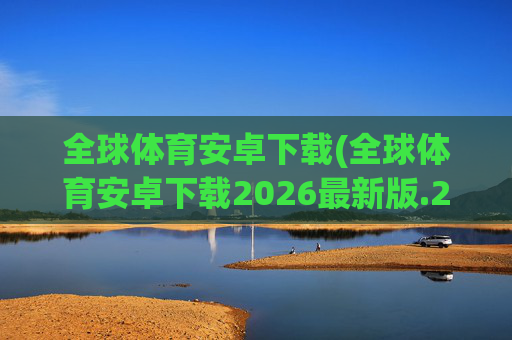 全球体育安卓下载(全球体育安卓下载2026最新版.2026新网.org)