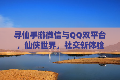 寻仙手游微信与QQ双平台，仙侠世界，社交新体验