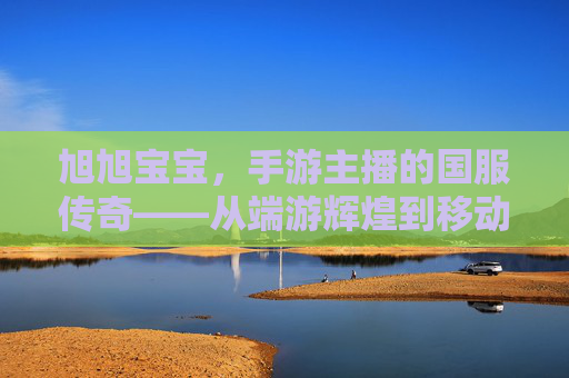 旭旭宝宝，手游主播的国服传奇——从端游辉煌到移动端的新时代征程