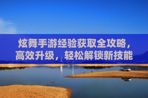 炫舞手游经验获取全攻略，高效升级，轻松解锁新技能