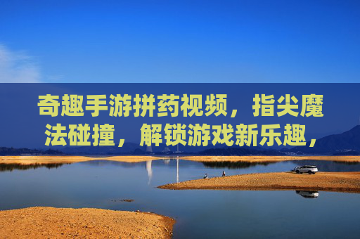 奇趣手游拼药视频，指尖魔法碰撞，解锁游戏新乐趣，奇趣手游拼药视频，指尖魔法碰撞，解锁游戏新乐趣