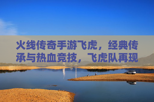火线传奇手游飞虎，经典传承与热血竞技，飞虎队再现沙场，点燃玩家热血情怀
