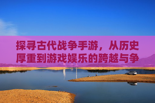 探寻古代战争手游，从历史厚重到游戏娱乐的跨越与争议