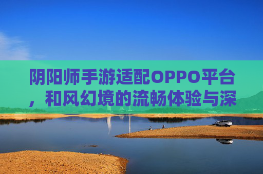 阴阳师手游适配OPPO平台，和风幻境的流畅体验与深度联动，共赴东方神明之旅