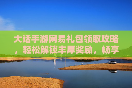 大话手游网易礼包领取攻略,轻松解锁丰厚奖励,畅享经典回合制乐趣,大话手游网易礼包领取攻略,轻松解锁丰厚奖励,畅享经典回合制乐趣