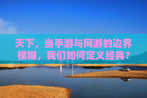 天下，当手游与网游的边界模糊，我们如何定义经典？