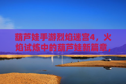 葫芦娃手游烈焰迷宫4，火焰试炼中的葫芦娃新篇章，挑战与成长的双重盛宴，葫芦娃手游烈焰迷宫4，火焰试炼中的新篇章，挑战与成长的双重盛宴